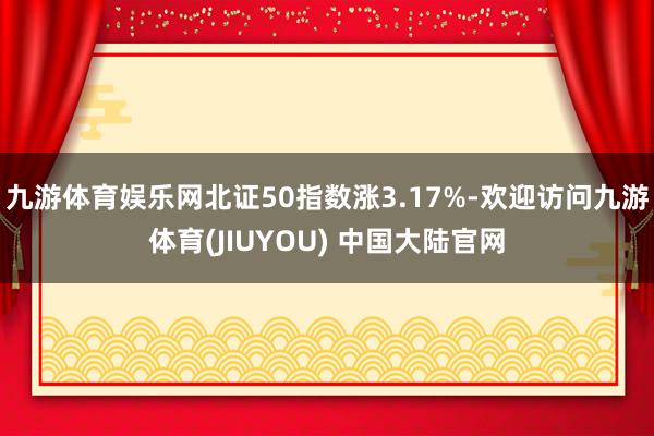 九游体育娱乐网北证50指数涨3.17%-欢迎访问九游体育(JIUYOU) 中国大陆官网