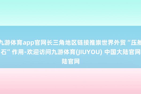 九游体育app官网长三角地区链接推崇世界外贸“压舱石”作用-欢迎访问九游体育(JIUYOU) 中国大陆官网