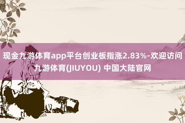 现金九游体育app平台创业板指涨2.83%-欢迎访问九游体育(JIUYOU) 中国大陆官网