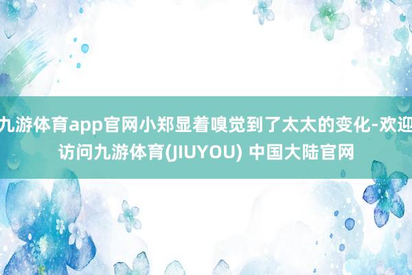 九游体育app官网小郑显着嗅觉到了太太的变化-欢迎访问九游体育(JIUYOU) 中国大陆官网