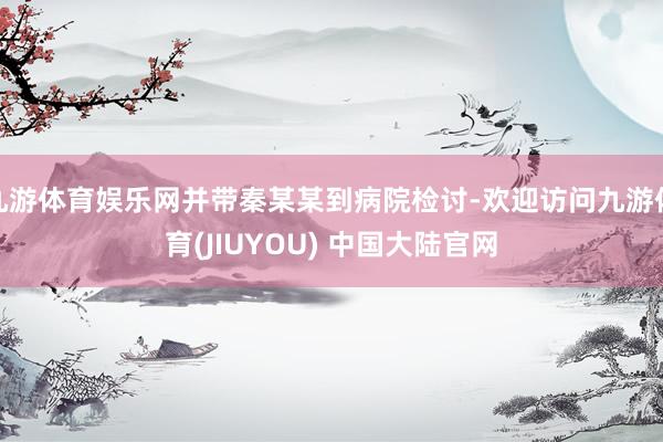 九游体育娱乐网并带秦某某到病院检讨-欢迎访问九游体育(JIUYOU) 中国大陆官网