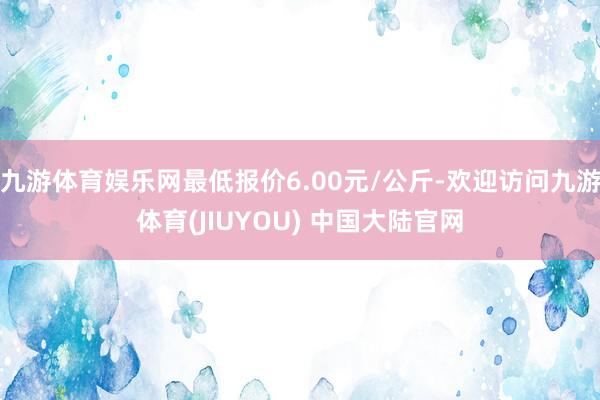 九游体育娱乐网最低报价6.00元/公斤-欢迎访问九游体育(JIUYOU) 中国大陆官网