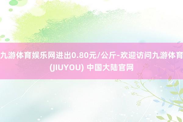 九游体育娱乐网进出0.80元/公斤-欢迎访问九游体育(JIUYOU) 中国大陆官网