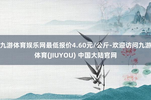 九游体育娱乐网最低报价4.60元/公斤-欢迎访问九游体育(JIUYOU) 中国大陆官网