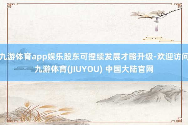 九游体育app娱乐股东可捏续发展才略升级-欢迎访问九游体育(JIUYOU) 中国大陆官网