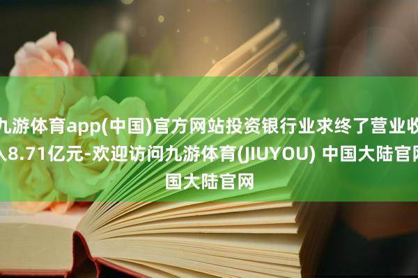 九游体育app(中国)官方网站投资银行业求终了营业收入8.71亿元-欢迎访问九游体育(JIUYOU) 中国大陆官网