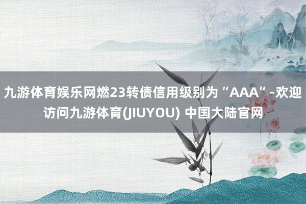 九游体育娱乐网燃23转债信用级别为“AAA”-欢迎访问九游体育(JIUYOU) 中国大陆官网