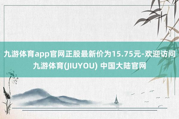 九游体育app官网正股最新价为15.75元-欢迎访问九游体育(JIUYOU) 中国大陆官网