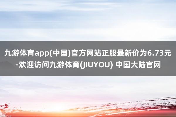 九游体育app(中国)官方网站正股最新价为6.73元-欢迎访问九游体育(JIUYOU) 中国大陆官网