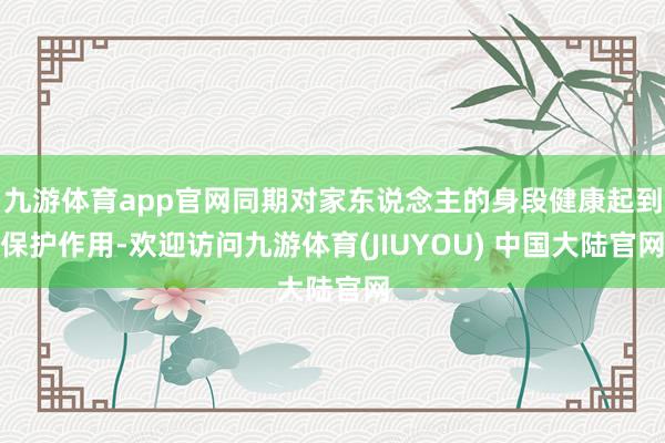九游体育app官网同期对家东说念主的身段健康起到保护作用-欢迎访问九游体育(JIUYOU) 中国大陆官网