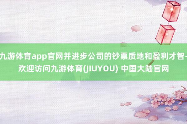 九游体育app官网并进步公司的钞票质地和盈利才智-欢迎访问九游体育(JIUYOU) 中国大陆官网