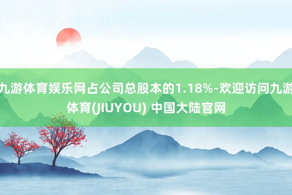 九游体育娱乐网占公司总股本的1.18%-欢迎访问九游体育(JIUYOU) 中国大陆官网