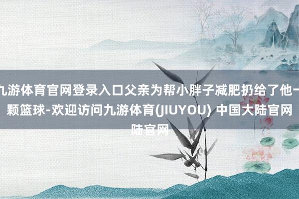九游体育官网登录入口父亲为帮小胖子减肥扔给了他一颗篮球-欢迎访问九游体育(JIUYOU) 中国大陆官网