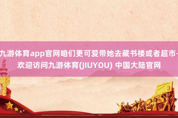 九游体育app官网咱们更可爱带她去藏书楼或者超市-欢迎访问九游体育(JIUYOU) 中国大陆官网