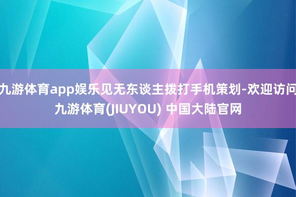 九游体育app娱乐见无东谈主拨打手机策划-欢迎访问九游体育(JIUYOU) 中国大陆官网