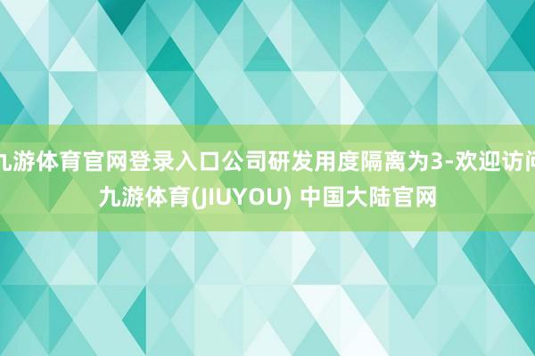 九游体育官网登录入口公司研发用度隔离为3-欢迎访问九游体育(JIUYOU) 中国大陆官网