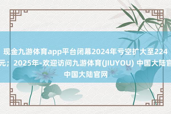 现金九游体育app平台闭幕2024年亏空扩大至224亿元；2025年-欢迎访问九游体育(JIUYOU) 中国大陆官网