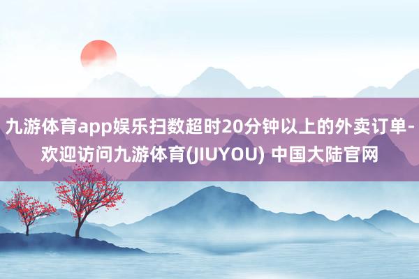 九游体育app娱乐扫数超时20分钟以上的外卖订单-欢迎访问九游体育(JIUYOU) 中国大陆官网