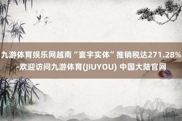 九游体育娱乐网越南“寰宇实体”推销税达271.28%-欢迎访问九游体育(JIUYOU) 中国大陆官网