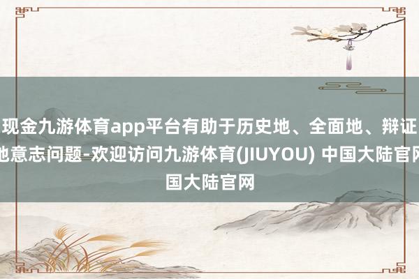 现金九游体育app平台有助于历史地、全面地、辩证地意志问题-欢迎访问九游体育(JIUYOU) 中国大陆官网