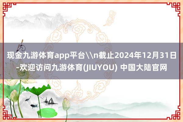 现金九游体育app平台\n截止2024年12月31日-欢迎访问九游体育(JIUYOU) 中国大陆官网