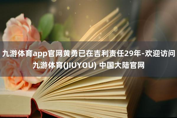 九游体育app官网黄勇已在吉利责任29年-欢迎访问九游体育(JIUYOU) 中国大陆官网