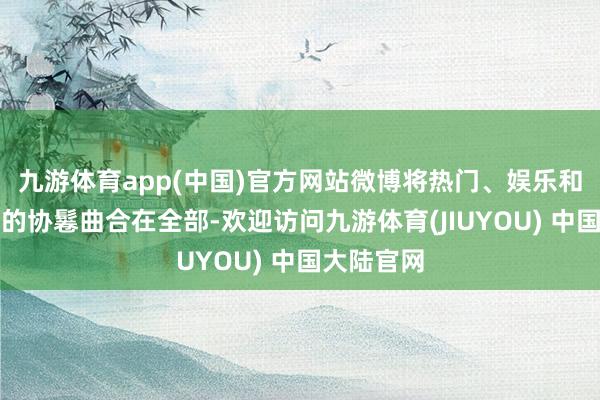 九游体育app(中国)官方网站微博将热门、娱乐和垂直领域的协鬈曲合在全部-欢迎访问九游体育(JIUYOU) 中国大陆官网