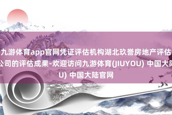 九游体育app官网凭证评估机构湖北玖誉房地产评估有限公司的评估成果-欢迎访问九游体育(JIUYOU) 中国大陆官网