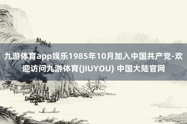 九游体育app娱乐1985年10月加入中国共产党-欢迎访问九游体育(JIUYOU) 中国大陆官网